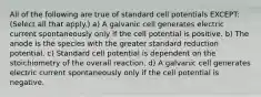 All of the following are true of standard cell potentials EXCEPT: (Select all that apply.) a) A galvanic cell generates electric current spontaneously only if the cell potential is positive. b) The anode is the species with the greater standard reduction potential. c) Standard cell potential is dependent on the stoichiometry of the overall reaction. d) A galvanic cell generates electric current spontaneously only if the cell potential is negative.