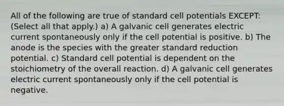 All of the following are true of standard cell potentials EXCEPT: (Select all that apply.) a) A galvanic cell generates electric current spontaneously only if the cell potential is positive. b) The anode is the species with the greater standard reduction potential. c) Standard cell potential is dependent on the stoichiometry of the overall reaction. d) A galvanic cell generates electric current spontaneously only if the cell potential is negative.