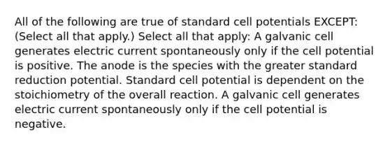 All of the following are true of standard cell potentials EXCEPT: (Select all that apply.) Select all that apply: A galvanic cell generates electric current spontaneously only if the cell potential is positive. The anode is the species with the greater standard reduction potential. Standard cell potential is dependent on the stoichiometry of the overall reaction. A galvanic cell generates electric current spontaneously only if the cell potential is negative.