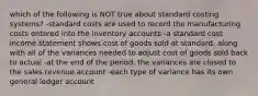 which of the following is NOT true about standard costing systems? -standard costs are used to record the manufacturing costs entered into the inventory accounts -a standard cost income statement shows cost of goods sold at standard, along with all of the variances needed to adjust cost of goods sold back to actual -at the end of the period, the variances are closed to the sales revenue account -each type of variance has its own general ledger account