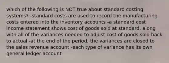 which of the following is NOT true about standard costing systems? -standard costs are used to record the manufacturing costs entered into the inventory accounts -a standard cost income statement shows cost of goods sold at standard, along with all of the variances needed to adjust cost of goods sold back to actual -at the end of the period, the variances are closed to the sales revenue account -each type of variance has its own general ledger account