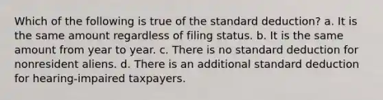 Which of the following is true of the standard deduction? a. It is the same amount regardless of filing status. b. It is the same amount from year to year. c. There is no standard deduction for nonresident aliens. d. There is an additional standard deduction for hearing-impaired taxpayers.