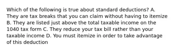 Which of the following is true about standard deductions? A. They are tax breaks that you can claim without having to itemize B. They are listed just above the total taxable income on the 1040 tax form C. They reduce your tax bill rather than your taxable income D. You must itemize in order to take advantage of this deduction