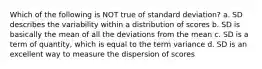 Which of the following is NOT true of standard deviation? a. SD describes the variability within a distribution of scores b. SD is basically the mean of all the deviations from the mean c. SD is a term of quantity, which is equal to the term variance d. SD is an excellent way to measure the dispersion of scores