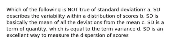 Which of the following is NOT true of standard deviation? a. SD describes the variability within a distribution of scores b. SD is basically the mean of all the deviations from the mean c. SD is a term of quantity, which is equal to the term variance d. SD is an excellent way to measure the dispersion of scores