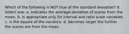 Which of the following is NOT true of the standard deviation? It Select one: a. indicates the average deviation of scores from the mean. b. is appropriate only for interval and ratio scale variables. c. is the square of the variance. d. becomes larger the further the scores are from the mean.