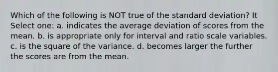 Which of the following is NOT true of the <a href='https://www.questionai.com/knowledge/kqGUr1Cldy-standard-deviation' class='anchor-knowledge'>standard deviation</a>? It Select one: a. indicates the average deviation of scores from the mean. b. is appropriate only for interval and ratio scale variables. c. is the square of the variance. d. becomes larger the further the scores are from the mean.