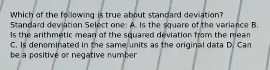 Which of the following is true about standard deviation? Standard deviation Select one: A. Is the square of the variance B. Is the arithmetic mean of the squared deviation from the mean C. Is denominated in the same units as the original data D. Can be a positive or negative number