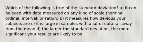 Which of the following is true of the standard deviation? a) it can be sued with data measured on any kind of scale (nominal, ordinal, interval, or ration) b) it measures how devious your subjects are c) it is large in samples with a lot of data far away from the mean d) the larger the standard deviation, the more significant your results are likely to be