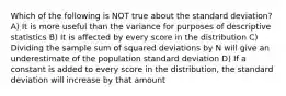 Which of the following is NOT true about the standard deviation? A) It is more useful than the variance for purposes of descriptive statistics B) It is affected by every score in the distribution C) Dividing the sample sum of squared deviations by N will give an underestimate of the population standard deviation D) If a constant is added to every score in the distribution, the standard deviation will increase by that amount