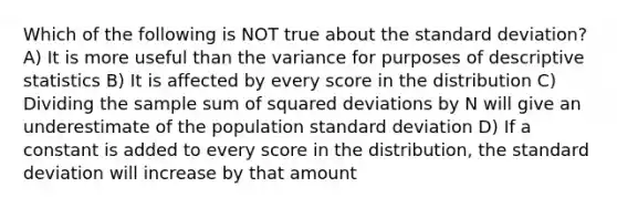 Which of the following is NOT true about the standard deviation? A) It is more useful than the variance for purposes of descriptive statistics B) It is affected by every score in the distribution C) Dividing the sample sum of squared deviations by N will give an underestimate of the population standard deviation D) If a constant is added to every score in the distribution, the standard deviation will increase by that amount