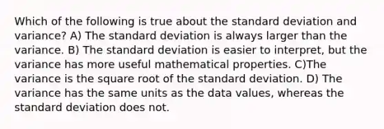 Which of the following is true about the standard deviation and variance? A) The standard deviation is always larger than the variance. B) The standard deviation is easier to interpret, but the variance has more useful mathematical properties. C)The variance is the square root of the standard deviation. D) The variance has the same units as the data values, whereas the standard deviation does not.