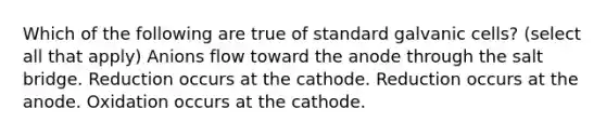 Which of the following are true of standard galvanic cells? (select all that apply) Anions flow toward the anode through the salt bridge. Reduction occurs at the cathode. Reduction occurs at the anode. Oxidation occurs at the cathode.