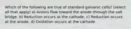 Which of the following are true of standard galvanic cells? (select all that apply) a) Anions flow toward the anode through the salt bridge. b) Reduction occurs at the cathode. c) Reduction occurs at the anode. d) Oxidation occurs at the cathode.