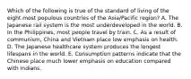 Which of the following is true of the standard of living of the eight most populous countries of the Asia/Pacific region? A. The Japanese rail system is the most underdeveloped in the world. B. In the Philippines, most people travel by train. C. As a result of communism, China and Vietnam place low emphasis on health. D. The Japanese healthcare system produces the longest lifespans in the world. E. Consumption patterns indicate that the Chinese place much lower emphasis on education compared with Indians.