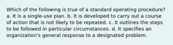 Which of the following is true of a standard operating procedure? a. It is a single-use plan. b. It is developed to carry out a course of action that is not likely to be repeated. c. It outlines the steps to be followed in particular circumstances. d. It specifies an organization's general response to a designated problem.