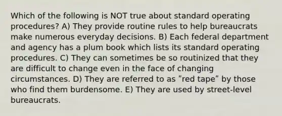 Which of the following is NOT true about standard operating procedures? A) They provide routine rules to help bureaucrats make numerous everyday decisions. B) Each federal department and agency has a plum book which lists its standard operating procedures. C) They can sometimes be so routinized that they are difficult to change even in the face of changing circumstances. D) They are referred to as ʺred tapeʺ by those who find them burdensome. E) They are used by street-level bureaucrats.