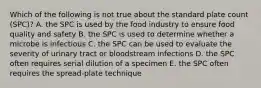 Which of the following is not true about the standard plate count (SPC)? A. the SPC is used by the food industry to ensure food quality and safety B. the SPC is used to determine whether a microbe is infectious C. the SPC can be used to evaluate the severity of urinary tract or bloodstream infections D. the SPC often requires serial dilution of a specimen E. the SPC often requires the spread-plate technique