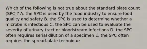 Which of the following is not true about the standard plate count (SPC)? A. the SPC is used by the food industry to ensure food quality and safety B. the SPC is used to determine whether a microbe is infectious C. the SPC can be used to evaluate the severity of urinary tract or bloodstream infections D. the SPC often requires serial dilution of a specimen E. the SPC often requires the spread-plate technique