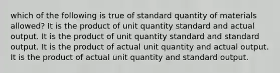 which of the following is true of standard quantity of materials allowed? It is the product of unit quantity standard and actual output. It is the product of unit quantity standard and standard output. It is the product of actual unit quantity and actual output. It is the product of actual unit quantity and standard output.