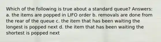 Which of the following is true about a standard queue? Answers: a. the items are popped in LIFO order b. removals are done from the rear of the queue c. the item that has been waiting the longest is popped next d. the item that has been waiting the shortest is popped next