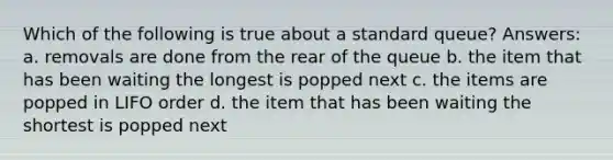 Which of the following is true about a standard queue? Answers: a. removals are done from the rear of the queue b. the item that has been waiting the longest is popped next c. the items are popped in LIFO order d. the item that has been waiting the shortest is popped next