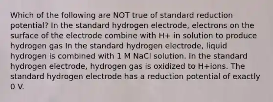 Which of the following are NOT true of standard reduction potential? In the standard hydrogen electrode, electrons on the surface of the electrode combine with H+ in solution to produce hydrogen gas In the standard hydrogen electrode, liquid hydrogen is combined with 1 M NaCl solution. In the standard hydrogen electrode, hydrogen gas is oxidized to H+ions. The standard hydrogen electrode has a reduction potential of exactly 0 V.