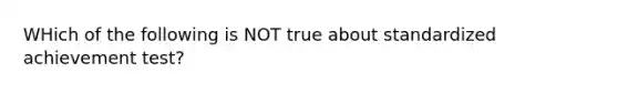 WHich of the following is NOT true about standardized achievement test?