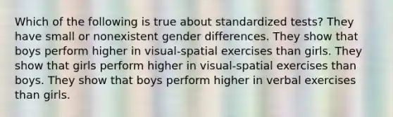 Which of the following is true about standardized tests? They have small or nonexistent gender differences. They show that boys perform higher in visual-spatial exercises than girls. They show that girls perform higher in visual-spatial exercises than boys. They show that boys perform higher in verbal exercises than girls.