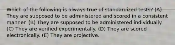 Which of the following is always true of standardized tests? (A) They are supposed to be administered and scored in a consistent manner. (B) They are supposed to be administered individually. (C) They are verified experimentally. (D) They are scored electronically. (E) They are projective.