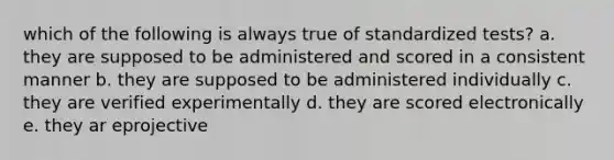 which of the following is always true of standardized tests? a. they are supposed to be administered and scored in a consistent manner b. they are supposed to be administered individually c. they are verified experimentally d. they are scored electronically e. they ar eprojective