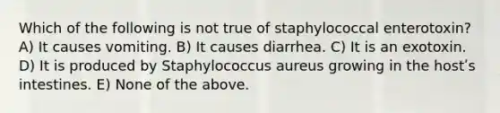 Which of the following is not true of staphylococcal enterotoxin? A) It causes vomiting. B) It causes diarrhea. C) It is an exotoxin. D) It is produced by Staphylococcus aureus growing in the hostʹs intestines. E) None of the above.