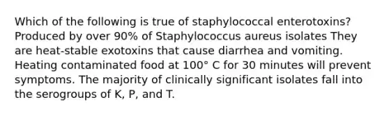 Which of the following is true of staphylococcal enterotoxins? Produced by over 90% of Staphylococcus aureus isolates They are heat-stable exotoxins that cause diarrhea and vomiting. Heating contaminated food at 100° C for 30 minutes will prevent symptoms. The majority of clinically significant isolates fall into the serogroups of K, P, and T.