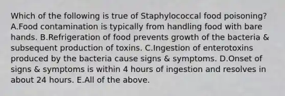 Which of the following is true of Staphylococcal food poisoning? A.Food contamination is typically from handling food with bare hands. B.Refrigeration of food prevents growth of the bacteria & subsequent production of toxins. C.Ingestion of enterotoxins produced by the bacteria cause signs & symptoms. D.Onset of signs & symptoms is within 4 hours of ingestion and resolves in about 24 hours. E.All of the above.