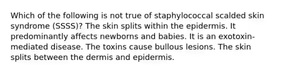 Which of the following is not true of staphylococcal scalded skin syndrome (SSSS)? The skin splits within the epidermis. It predominantly affects newborns and babies. It is an exotoxin-mediated disease. The toxins cause bullous lesions. The skin splits between the dermis and epidermis.