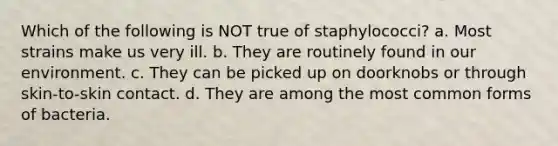 Which of the following is NOT true of staphylococci? a. Most strains make us very ill. b. They are routinely found in our environment. c. They can be picked up on doorknobs or through skin-to-skin contact. d. They are among the most common forms of bacteria.