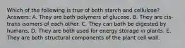 Which of the following is true of both starch and cellulose? Answers: A. They are both polymers of glucose. B. They are cis-trans isomers of each other. C. They can both be digested by humans. D. They are both used for energy storage in plants. E. They are both structural components of the plant cell wall.