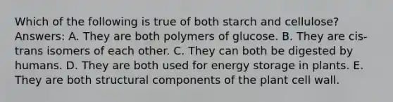 Which of the following is true of both starch and cellulose? Answers: A. They are both polymers of glucose. B. They are cis-trans isomers of each other. C. They can both be digested by humans. D. They are both used for <a href='https://www.questionai.com/knowledge/kuip5t73aA-energy-storage' class='anchor-knowledge'>energy storage</a> in plants. E. They are both structural components of the plant cell wall.