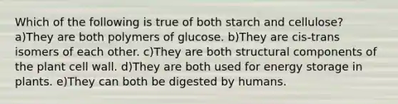 Which of the following is true of both starch and cellulose? a)They are both polymers of glucose. b)They are cis-trans isomers of each other. c)They are both structural components of the plant cell wall. d)They are both used for energy storage in plants. e)They can both be digested by humans.