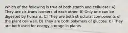 Which of the following is true of both starch and cellulose? A) They are cis-trans isomers of each other. B) Only one can be digested by humans. C) They are both structural components of the plant cell wall. D) They are both polymers of glucose. E) They are both used for energy storage in plants.