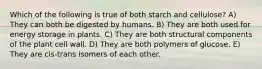 Which of the following is true of both starch and cellulose? A) They can both be digested by humans. B) They are both used for energy storage in plants. C) They are both structural components of the plant cell wall. D) They are both polymers of glucose. E) They are cis-trans isomers of each other.