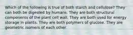 Which of the following is true of both starch and cellulose? They can both be digested by humans. They are both structural components of the plant cell wall. They are both used for energy storage in plants. They are both polymers of glucose. They are geometric isomers of each other