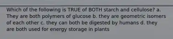 Which of the following is TRUE of BOTH starch and cellulose? a. They are both polymers of glucose b. they are geometric isomers of each other c. they can both be digested by humans d. they are both used for energy storage in plants