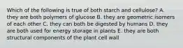 Which of the following is true of both starch and cellulose? A. they are both polymers of glucose B. they are geometric isomers of each other C. they can both be digested by humans D. they are both used for energy storage in plants E. they are both structural components of the plant cell wall