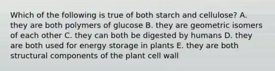 Which of the following is true of both starch and cellulose? A. they are both polymers of glucose B. they are geometric isomers of each other C. they can both be digested by humans D. they are both used for energy storage in plants E. they are both structural components of the plant cell wall