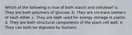 Which of the following is true of both starch and cellulose? a. They are both polymers of glucose. b. They are cis-trans isomers of each other. c. They are both used for energy storage in plants. d. They are both structural components of the plant cell wall. e. They can both be digested by humans.