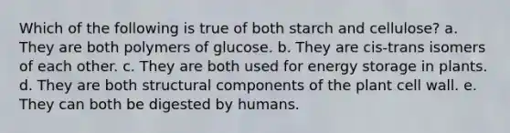 Which of the following is true of both starch and cellulose? a. They are both polymers of glucose. b. They are cis-trans isomers of each other. c. They are both used for energy storage in plants. d. They are both structural components of the plant cell wall. e. They can both be digested by humans.