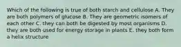 Which of the following is true of both starch and cellulose A. They are both polymers of glucose B. They are geometric isomers of each other C. they can both be digested by most organisms D. they are both used for energy storage in plants E. they both form a helix structure