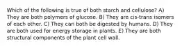 Which of the following is true of both starch and cellulose? A) They are both polymers of glucose. B) They are cis-trans isomers of each other. C) They can both be digested by humans. D) They are both used for energy storage in plants. E) They are both structural components of the plant cell wall.