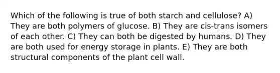 Which of the following is true of both starch and cellulose? A) They are both polymers of glucose. B) They are cis-trans isomers of each other. C) They can both be digested by humans. D) They are both used for <a href='https://www.questionai.com/knowledge/kuip5t73aA-energy-storage' class='anchor-knowledge'>energy storage</a> in plants. E) They are both structural components of the plant cell wall.